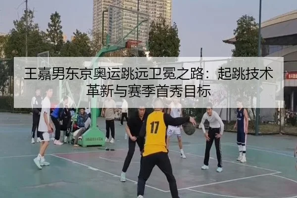王嘉男东京奥运跳远卫冕之路：起跳技术革新与赛季首秀目标