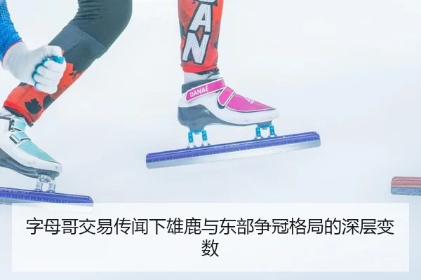 字母哥交易传闻下雄鹿与东部争冠格局的深层变数